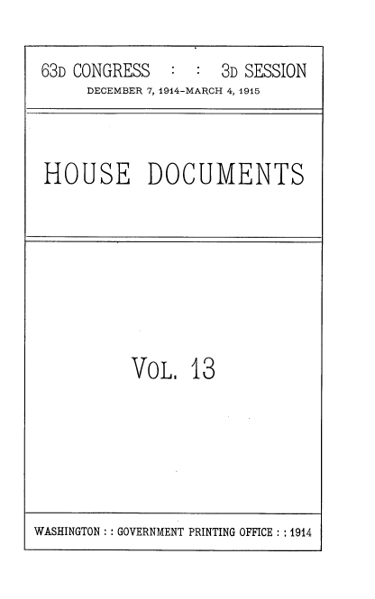 handle is hein.usccsset/usconset35778 and id is 1 raw text is: 

63D CONGRESS        3D SESSION
     DECEMBER 7, 1914-MARCH 4, 1915


HOUSE DOCUMENTS


VoL,   13


WASHINGTON :: GOVERNMENT PRINTING OFFICE : : 1914


