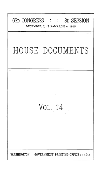 handle is hein.usccsset/usconset35779 and id is 1 raw text is: 

63D CONGRESS   :  :  3D SESSION
     DECEMBER 7, 1914-MARCH 4, 1915


HOUSE DOCUMENTS


VOL,   14


WASHINGTON :: GOVERNMENT PRINTING OFFICE : :1914


