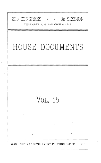 handle is hein.usccsset/usconset35780 and id is 1 raw text is: 

63D CONGRESS   :  :  3D SESSION
     DECEMBER 7, 1914-MARCH 4, 1915


HOUSE DOCUMENTS


VoL.   15


WASHINGTON :: GOVERNMENT PRINTING OFFICE : : 1915


