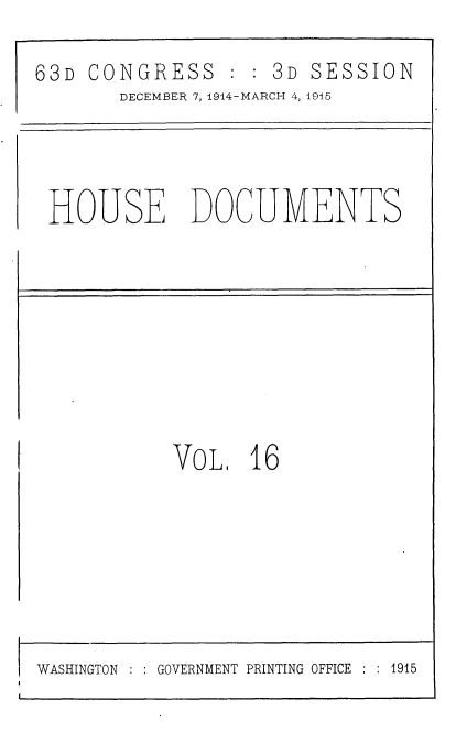 handle is hein.usccsset/usconset35781 and id is 1 raw text is: 

63D CONGRESS : : 3D SESSION
       DECEMBER 7, 1914-MARCH 4, 1915




 HOUSE DOCUMENTS









            VoL.  16


WASHINGTON     GOVERNMENT PRINTING OFFICE  : 1915



