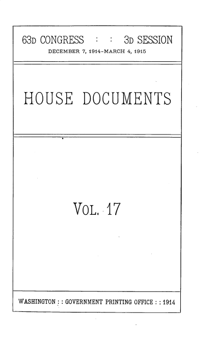 handle is hein.usccsset/usconset35782 and id is 1 raw text is: 

63D CONGRESS         3D SESSION
     DECEMBER 7,1914-MARCH 4, 1915


HOUSE DOCUMENTS


VOL.   17


WASHINGTON :: GOVERNMENT PRINTING OFFICE: :1914


