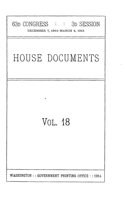 handle is hein.usccsset/usconset35783 and id is 1 raw text is: 

63D CONGRESS         3D SESSION
     DECEMBER 7, 1914-MARCH 4, 1915


HOUSE DOCUMENTS


VoL,   18


WASHINGTON :: GOVERNMENT PRINTING OFFICE : :1914


