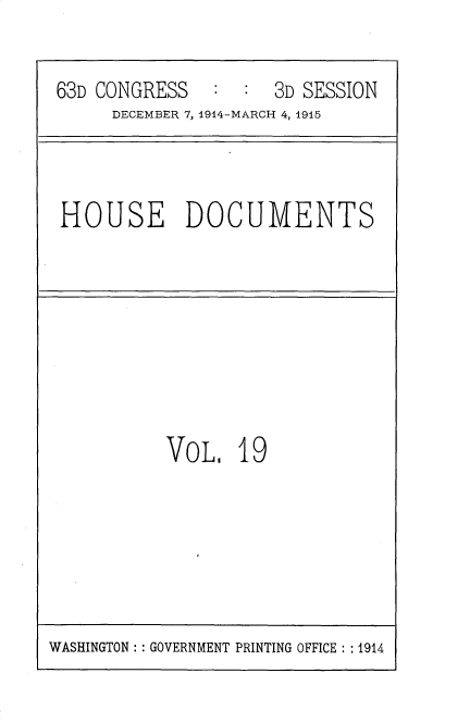 handle is hein.usccsset/usconset35784 and id is 1 raw text is: 

63D CONGRESS   :  :  3D SESSION
     DECEMBER 7, 1914-MARCH 4, 1915


HOUSE DOCUMENTS


VoL.   19


WASHINGTON :: GOVERNMENT PRINTING OFFICE : : 1914


