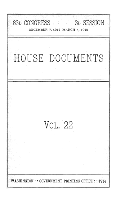 handle is hein.usccsset/usconset35785 and id is 1 raw text is: 
63D CONGRESS         3D SESSION
     DECEMBER 7, 1914-MARCH 4, 1915


HOUSE DOCUMENTS


VOL


22


WASHINGTON :: GOVERNMENT PRINTING OFFICE: : 1914


