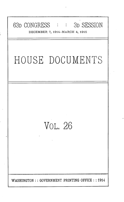 handle is hein.usccsset/usconset35786 and id is 1 raw text is: 

63D CONGRESS        3D SESSION
     DECEMBER 7, 1914-MARCH 4, 1915


HOUSE DOCUMENTS


VoL.   26


WASHINGTON :: GOVERNMENT PRINTING OFFICE : : 1914


