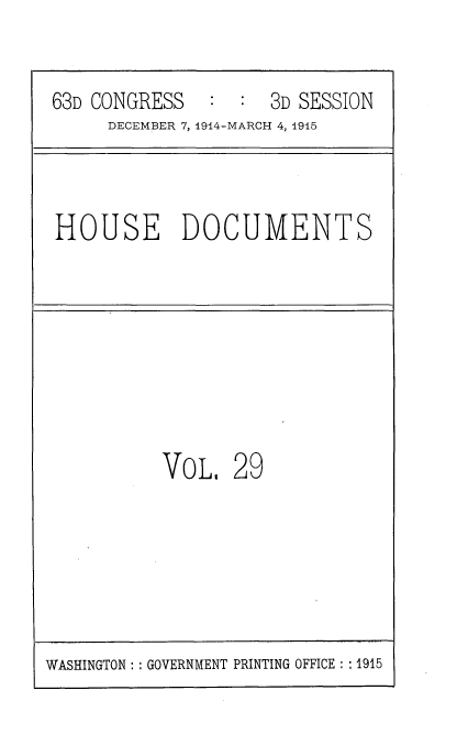 handle is hein.usccsset/usconset35788 and id is 1 raw text is: 


63D CONGRESS   :  :  3D SESSION
     DECEMBER 7, 1914-MARCH 4, 1915



HOUSE DOCUMENTS








          VOL,   29


WASHINGTON :: GOVERNMENT PRINTING OFFICE : :1915


