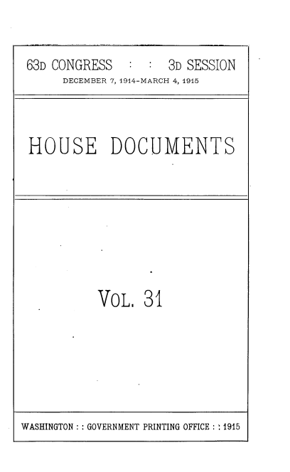 handle is hein.usccsset/usconset35790 and id is 1 raw text is: 


63D CONGRESS        3D SESSION
     DECEMBER 7, 1914-MARCH 4, 1915


HOUSE DOCUMENTS


VoL,   31


WASHINGTON :: GOVERNMENT PRINTING OFFICE : : 1915


