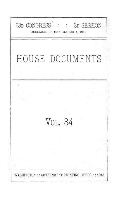 handle is hein.usccsset/usconset35792 and id is 1 raw text is: 

63D CONGRESS         3D SESSION
     DECEMBER 7, 1914-MARCH 4, 1945



HOUSE DOCUMENTS







          VoL.   34


WASHINGTON :: GOVERNMENT PRINTING OFFICE: 1915



