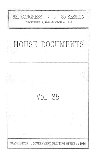 handle is hein.usccsset/usconset35793 and id is 1 raw text is: 

63D CONGRESS        3D SESSION
     DECEMBER 7, 1914-MARCH 4, 1915



HOUSE DOCUMENTS








          VOL,  35


WASHINGTON GOVERNMENT PRINTING OFFICE : 1916


