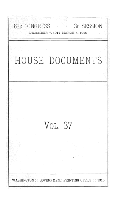 handle is hein.usccsset/usconset35795 and id is 1 raw text is: 


63D CONGRESS        3D SESSION
     DECEMBER 7, 1914-MARCH 4, 1915



HOUSE DOCUMENTS








          VoL,   37


WASHINGTON: GOVERNMENT PRINTING OFFICE :: 1915


