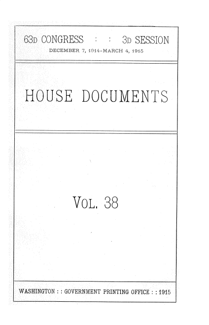 handle is hein.usccsset/usconset35796 and id is 1 raw text is: 

63D CONGRESS        3D SESSION
     DECEMBER 7, 1914-MARCH 4, 1915



HOUSE DOCUMENTS








          VoL.   38


WASHINGTON: : GOVERNMENT PRINTING OFFICE : 1915


