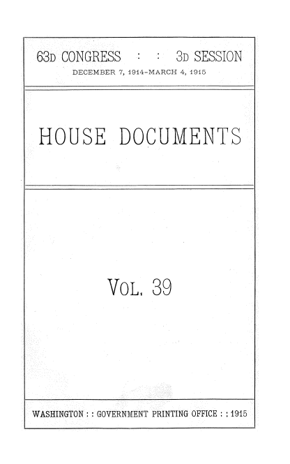 handle is hein.usccsset/usconset35797 and id is 1 raw text is: 

63D CONGRESS         3D SESSION
     DECEMBER 7, 1914-MARCH 4, 1915



HOUSE DOCUMENTS







          VoL,   39


WASHINGTON: GOVERNMENT PRINTING OFFICE : :1915


