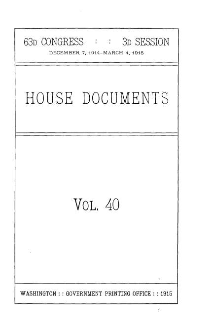 handle is hein.usccsset/usconset35798 and id is 1 raw text is: 

63D CONGRESS   :  : 3D SESSION
     DECEMBER 7,1914-MARCH 4, 1915


HOUSE DOCUMENTS


VOL.


40


WASHINGTON :: GOVERNMENT PRINTING OFFICE :: 1915


