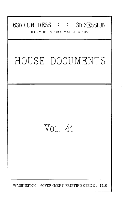 handle is hein.usccsset/usconset35799 and id is 1 raw text is: 

63D CONGRESS         3D SESSION
     DECEMBER 7,1914-MARCH 4, 1915


HOUSE DOCUMENTS


VOL 41


WASHINGTON: : GOVERNMENT PRINTING OFFICE:: 1916


