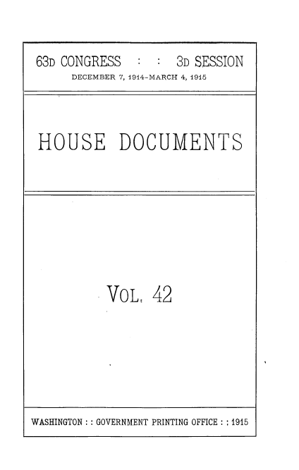 handle is hein.usccsset/usconset35800 and id is 1 raw text is: 


63D CONGRESS   :  : 3D SESSION
     DECEMBER 7, 1914-MARCH 4, 1915


HOUSE DOCUMENTS


VoL,   42


WASHINGTON :: GOVERNMENT PRINTING OFFICE :: 1915


