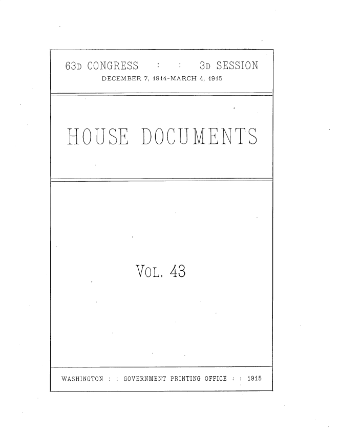 handle is hein.usccsset/usconset35801 and id is 1 raw text is: 

63D CONGRESS          3D SESSION
      DECEMBER 7, 1914-MARCH 4, 1915


HOUSE


DOCUMENTS


VoL.


43


WASHINGTON     GOVERNMENT PRINTING OFFICE    1915


