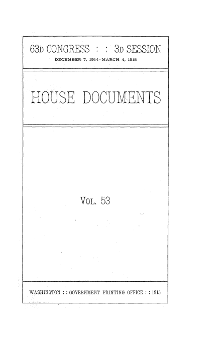 handle is hein.usccsset/usconset35810 and id is 1 raw text is: 


63D CONGRESS        3D SESSION
      DECEMBER 7, 1914-MARCH 4, 1915


HOUSE DOCUMENTS


VoL. 53


WASHINGTON   GOVERNMENT PRINTING OFFICE : :1915


