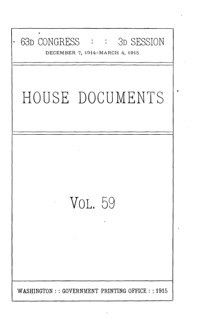 handle is hein.usccsset/usconset35813 and id is 1 raw text is: 

- 63D CONGRESS        3D SESSION
       DECEMBER 7, 1914-MARCH 4, 1915


HOUSE DOCUMENTS


VOL


59


WASHINGTON :: GOVERNMENT PRINTING OFFICE : :1915


