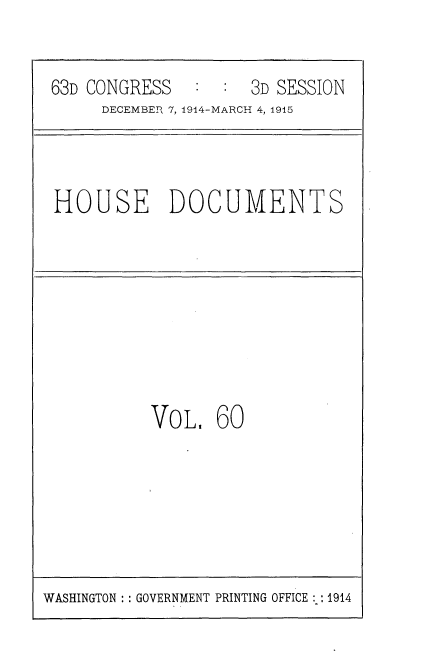 handle is hein.usccsset/usconset35814 and id is 1 raw text is: 


63D CONGRESS   :  : 3D SESSION
     DECEMBER 7, 1914-MARCH 4, 1915


HOUSE DOCUMENTS


VoL,   60


WASHINGTON :: GOVERNMENT PRINTING OFFICE :: 1914


