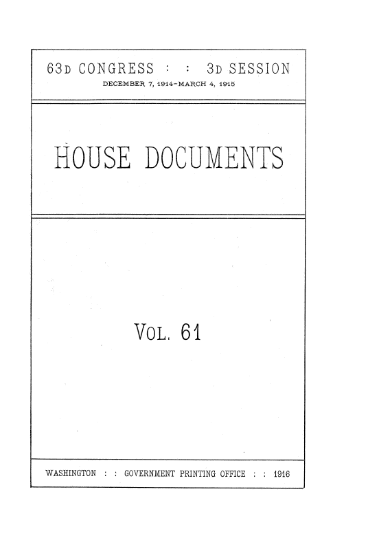 handle is hein.usccsset/usconset35815 and id is 1 raw text is: 


63D CONGRESS          3D SESSION
       DECEMBER 7, 1914-MARCH 4, 1915


HOUSE DOCUMENTS


VoL   61


WASHINGTON :     GOVERNMENT PRINTING OFFICE ; : 1916


