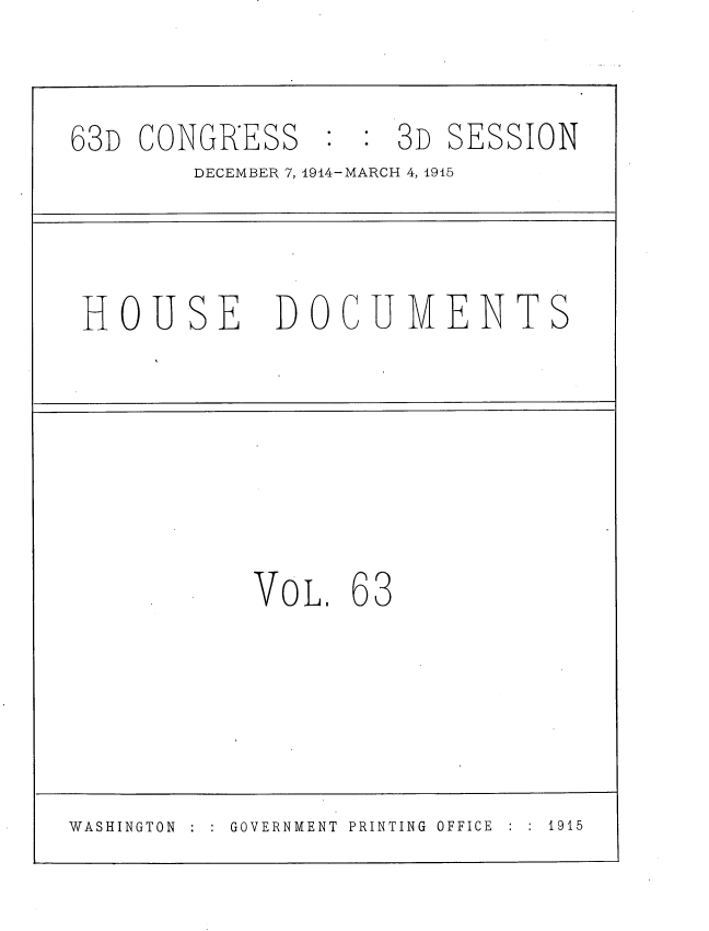 handle is hein.usccsset/usconset35816 and id is 1 raw text is: 

63D CONGRESS         3D SESSION
        DECEMBER 7, 1914-MARCH 4, 1915



 HOUSE DOCUMENTS






            VOL.  63




WASHINGTON GOVERNMENT PRINTING OFFICE  :  1915


