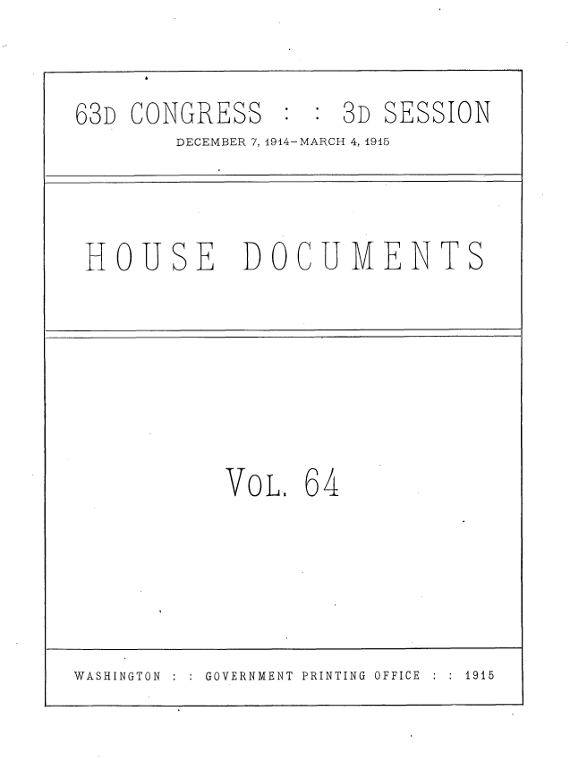 handle is hein.usccsset/usconset35817 and id is 1 raw text is: 

63D CONGRESS     :  3D  SESSION
        DECEMBER 7, 1914-MARCH 4, 1915


HOUSE


DOCUMENTS


VOL.  64


: GOVERNMENT  PRINTING  OFFICE  :  :  1915


WASHINGTON :


