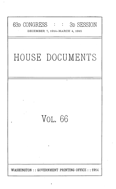 handle is hein.usccsset/usconset35818 and id is 1 raw text is: 


63D CONGRESS        3D SESSION
     DECEMBER 7, 1914-MARCH 4, 1915



HOUSE DOCUMENTS








          VoL,   66


WASHINGTON :: GOVERNMENT PRINTING OFFICE :: 1914


