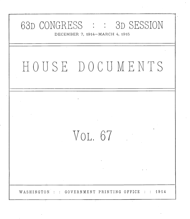 handle is hein.usccsset/usconset35819 and id is 1 raw text is: 
63D  CONGRESS         3D SESSION
        DECEMBER 7, 1914-MARCH 4, 1915


 HOUSE DOCUMENTS





            VOL.  67



WASHINGTON  :  GOVERNMENT PRINTING OFFICE  1914


