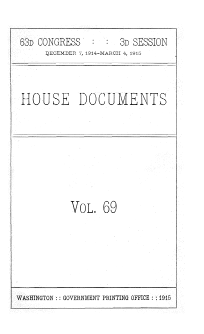 handle is hein.usccsset/usconset35821 and id is 1 raw text is: 

63D CONGRESS         3D SESSION
     DECEMBER 7, 1914-MARCH 4, 1915


HOUSE DOCUMENTS


VOL.


69


WASHINGTON :: GOVERNMENT PRINTING OFFICE :1915


