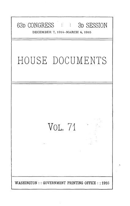 handle is hein.usccsset/usconset35822 and id is 1 raw text is: 

63D CONGRESS   :  : 3D SESSION
     DECEMBER 7, 1914-MARCH 4, 1915


HOUSE DOCUMENTS


VoL.   71


WASHINGTON :: GOVERNMENT PRINTING OFFICE : :1916


