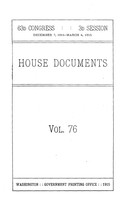 handle is hein.usccsset/usconset35823 and id is 1 raw text is: 

63D CONGRESS   :  :  3D SESSION
     DECEMBER 7, 1914-MARCH 4, 1915


HOUSE DOCUMENTS


VOL.


76


WASHINGTON :: GOVERNMENT PRINTING OFFICE : :1915


