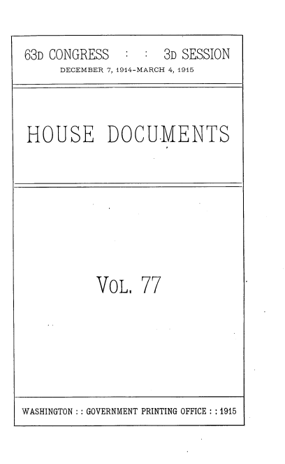 handle is hein.usccsset/usconset35824 and id is 1 raw text is: 

63D CONGRESS        3D SESSION
     DECEMBER 7, 1914-MARCH 4, 1915



HOUSE DOCUMENTS








          VoL,   77


WASHINGTON :: GOVERNMENT PRINTING OFFICE :: 1915


