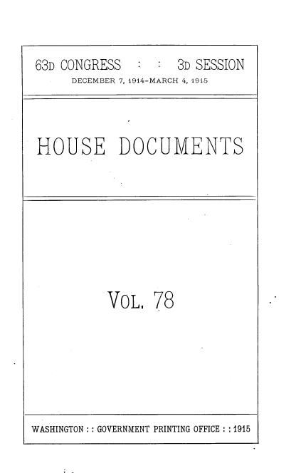 handle is hein.usccsset/usconset35825 and id is 1 raw text is: 


63D CONGRESS    :   3D SESSION
     DECEMBER 7, 1914-MARCH 4, 1915



HOUSE DOCUMENTS








          VoL.   78


WASHINGTON :: GOVERNMENT PRINTING OFFICE :: 1915


