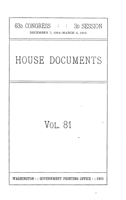 handle is hein.usccsset/usconset35827 and id is 1 raw text is: 


63D CONGRESS   :  : 3D SESSION
     DECEMBER 7, 1914-MARCH 4, 1915


HOUSE DOCUMENTS


VOL,   81


WASHINGTON :: GOVERNMENT PRINTING OFFICE :: 1915


