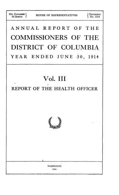 handle is hein.usccsset/usconset35828 and id is 1 raw text is: 

63d CON S HOUSE OF REPRESENTATIVES  No. 131)2


ANNUAL REPORT OF THE

COMMISSIONERS OF THE

DISTRICT OF COLUMBIA

YEAR   ENDED   JUNE -30, 1914




          Vol. III

 REPORT OF THE HEALTH OFFICER


WASffiNGTON
  1914


