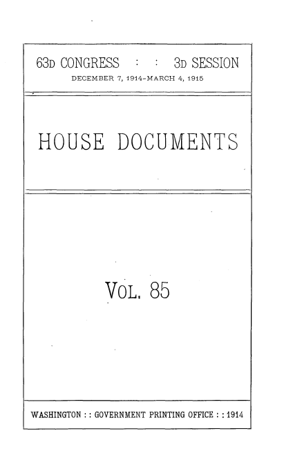 handle is hein.usccsset/usconset35829 and id is 1 raw text is: 


63D CONGRESS   :  :  3D SESSION
     DECEMBER 7, 1914-MARCH 4, 1915



HOUSE DOCUMENTS








          VOL.   85


WASHINGTON :: GOVERNMENT PRINTING OFFICE : :1914


