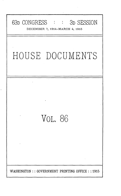 handle is hein.usccsset/usconset35830 and id is 1 raw text is: 
63D CONGRESS        3D SESSION
     DECEMBER 7, 1914-MARCH 4, 1915


HOUSE DOCUMENTS


VOL


86


WASHINGTON :: GOVERNMENT PRINTING OFFICE : :1915


