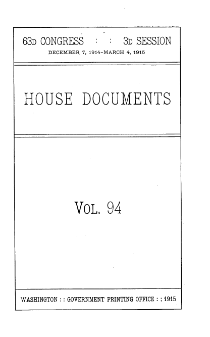 handle is hein.usccsset/usconset35833 and id is 1 raw text is: 

63D CONGRESS        3D SESSION
     DECEMBER 7, 1914-MARCH 4, 1915


HOUSE DOCUMENTS


VOL.   94


WASHINGTON :: GOVERNMENT PRINTING OFFICE :: 1915


