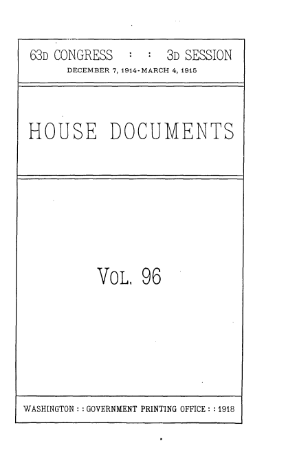 handle is hein.usccsset/usconset35835 and id is 1 raw text is: 

63D CONGRESS     :  3D SESSION
     DECEMBER 7, 1914- MARCH 4, 1915


HOUSE DOCUMENTS


VOL,   96


WASHINGTON: : GOVERNMENT PRINTING OFFICE: : 1918


