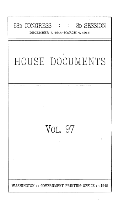handle is hein.usccsset/usconset35836 and id is 1 raw text is: 

63D CONGRESS        3D SESSION
     DECEMBER 7, 1914-MARCH 4, 1915


HOUSE DOCUMENTS


VOL.


97


WASHINGTON :: GOVERNMENT PRINTING OFFICE :: 1915


