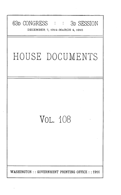 handle is hein.usccsset/usconset35838 and id is 1 raw text is: 

63D CONGRESS        3D SESSION
     DECEMBER 7, 1944-MARCH 4, 1915


HOUSE DOCUMENTS


VoL,   108


WASHINGTON :: GOVERNMENT PRINTING OFFICE : :1916


