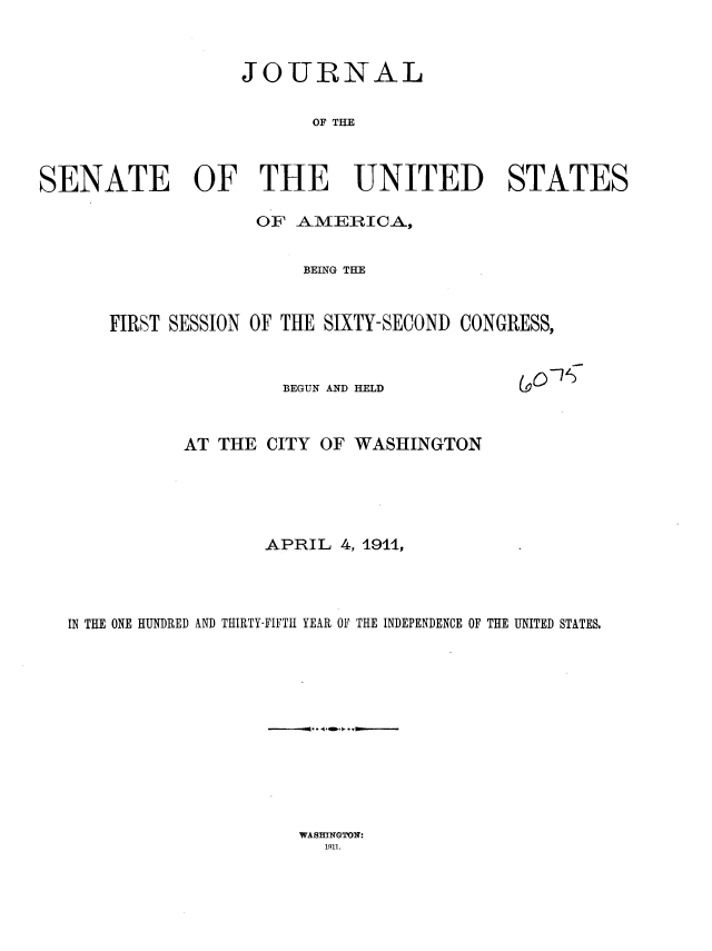 handle is hein.usccsset/usconset35839 and id is 1 raw text is: 



                   JOURNAL


                         OF THE



SENATE OF THE UNITED STATES


              OF AMERICA,


                  BEING THE


FIRST SESSION OF THE SIXTY-SECOND CONGRESS,


(gO~'


BEGUN AND HELD


           AT THE CITY OF  WASHINGTON





                  APRIL  4, 1911,




IN THE ONE HUNDRED AND THIRTY-FIFTH YEAR OF THE INDEPENDENCE OF THE UNITED STATES.


WASHINGTON:
  1911.


