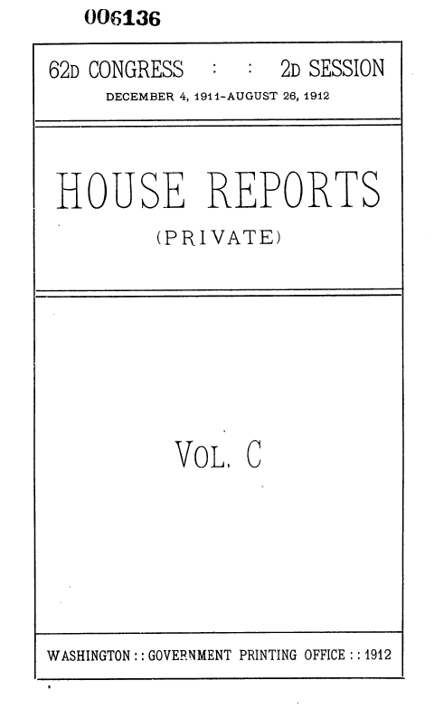 handle is hein.usccsset/usconset35840 and id is 1 raw text is: 006136


62D CONGRESS      : 2D SESSION
     DECEMBER 4, 1914-AUGUST 26, 1912


HOUSE REPORTS
         (PRIVATE)


VOL,


C


WASHINGTON: : GOVERNMENT PRINTING OFFICE : :1912


