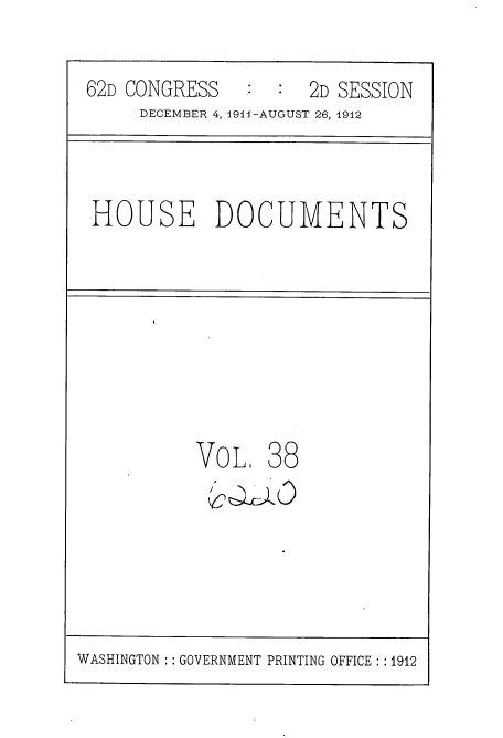 handle is hein.usccsset/usconset35853 and id is 1 raw text is: 

62D CONGRESS      :  2D SESSION
     DECEMBER 4, 1914-AUGUST 26, 1912


HOUSE DOCUMENTS


VoL.   38


WASHINGTON : : GOVERNMENT PRINTING OFFICE : :1912


