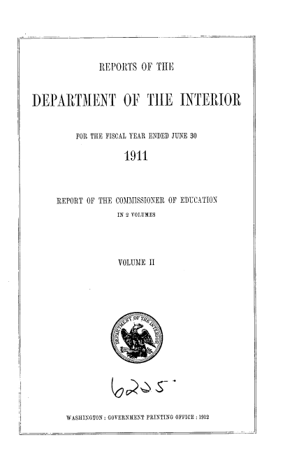 handle is hein.usccsset/usconset35858 and id is 1 raw text is: 





REPORTS  OF THE


DEPARTMENT OF TIE INTERIOR


          FOR THE FISCAL YEAR ENDED JUNE 30

                    1911




     REPORT OF THE COMMISSIONER OF EDUCATION


IN 2 VOLUMES




VOLUME  II








c 1TOF TcE


WASHINGTON: GOVERNMENT PRINTING OFFICE :1912


