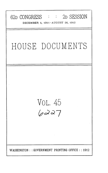handle is hein.usccsset/usconset35860 and id is 1 raw text is: 
62D CONGRESS   :  : 2D SESSION
     DECEMBER 4, 1911-AUGUST 26, 1912


HOUSE DOCUMENTS


VOL


45


WASHINGTON : :GOVERNMENT PRINTING OFFICE : : 1912


( aa7


