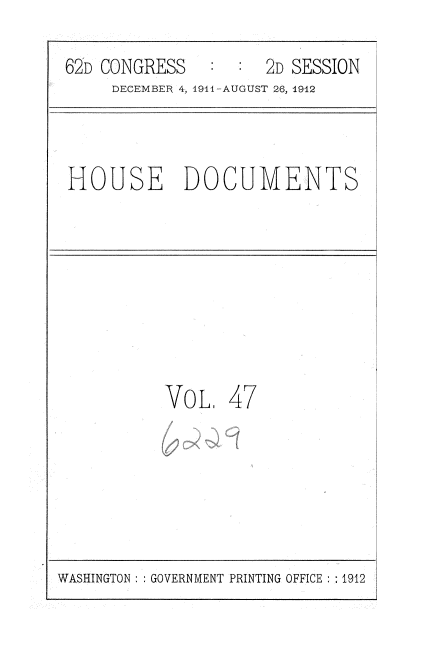 handle is hein.usccsset/usconset35862 and id is 1 raw text is: 
62D CONGRESS   :  :  2D SESSION
     DECEMBER 4, 1911-AUGUST 26, 1942


HOUSE DOCUMENTS


VoL,


47


WASHINGTON : :GOVERNMENT PRINTING OFFICE : 1912



