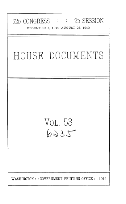 handle is hein.usccsset/usconset35868 and id is 1 raw text is: 

62D CONGRESS   :  :  2D SESSION
     DECEMBER 4, 1911-AUGUST 26, 1912



HOUSE DOCUMENTS








           VoLI  53


WASHINGTON : :GOVERNMENT PRINTING OFFICE : : 1912


