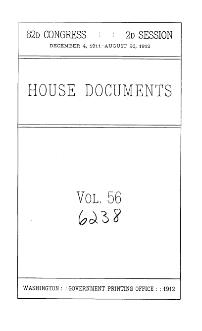 handle is hein.usccsset/usconset35871 and id is 1 raw text is: 

62D CONGRESS   :  :  2D SESSION
     DECEMBER 4, 1911-AUGUST 26, 1912



HOUSE DOCUMENTS








          VoL 56


WASHINGTON : : GOVERNMENT PRINTING OFFICE : : 1912


