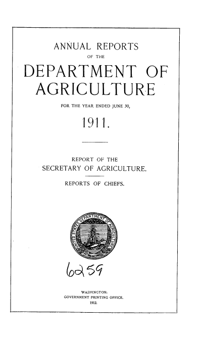 handle is hein.usccsset/usconset35880 and id is 1 raw text is: 






      ANNUAL   REPORTS
             OF THE


DEPARTMENT OF


  AGRICULTURE

        FOR THE YEAR ENDED JUNE 30,


            1911.


      REPORT OF THE
SECRETARY OF AGRICULTURE.

     REPORTS OF CHIEFS.


    WASHINGTON:
GOVERNMENT PRINTING OFFICE.
     1912.


a sq



